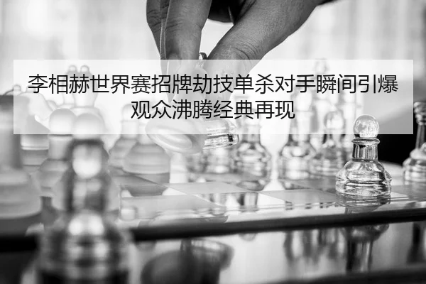 李相赫世界赛招牌劫技单杀对手瞬间引爆观众沸腾经典再现